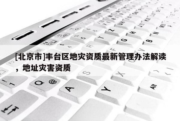 [北京市]豐臺區(qū)地災(zāi)資質(zhì)最新管理辦法解讀，地址災(zāi)害資質(zhì)