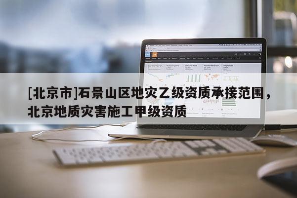 [北京市]石景山區(qū)地災(zāi)乙級資質(zhì)承接范圍，北京地質(zhì)災(zāi)害施工甲級資質(zhì)