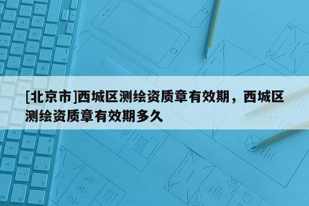 [北京市]西城區測繪資質章有效期，西城區測繪資質章有效期多久