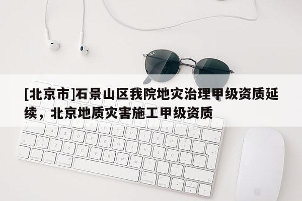 [北京市]石景山區(qū)我院地災(zāi)治理甲級資質(zhì)延續(xù)，北京地質(zhì)災(zāi)害施工甲級資質(zhì)