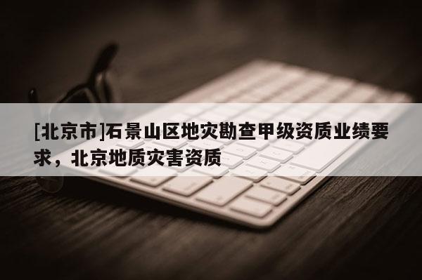 [北京市]石景山區(qū)地災(zāi)勘查甲級資質(zhì)業(yè)績要求，北京地質(zhì)災(zāi)害資質(zhì)