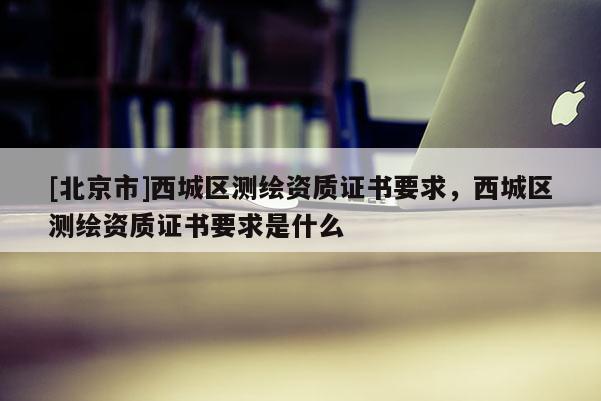 [北京市]西城區測繪資質證書要求，西城區測繪資質證書要求是什么