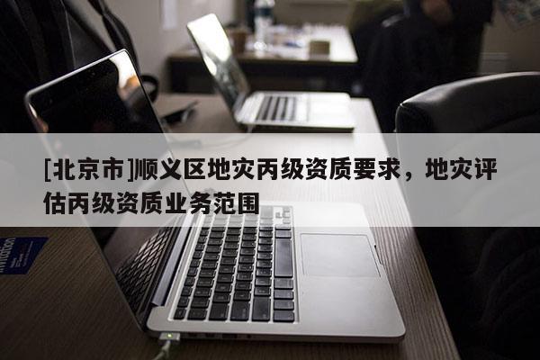 [北京市]順義區地災丙級資質要求，地災評估丙級資質業務范圍