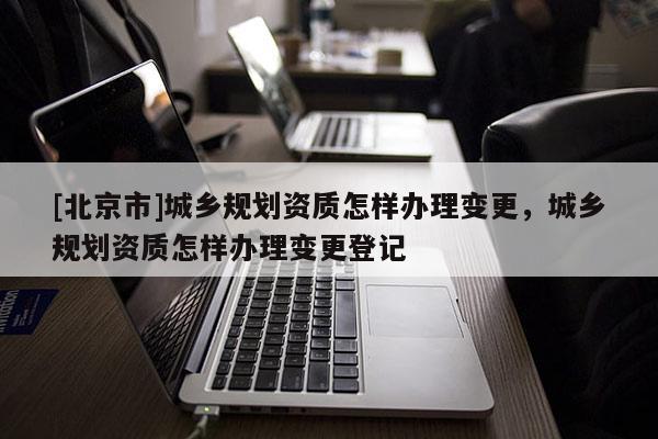 [北京市]城鄉規劃資質怎樣辦理變更，城鄉規劃資質怎樣辦理變更登記