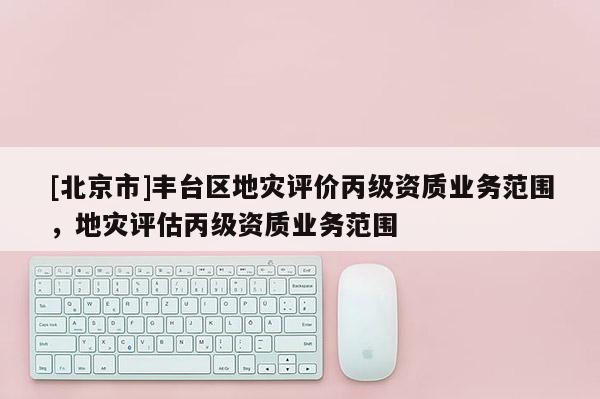[北京市]豐臺區地災評價丙級資質業務范圍，地災評估丙級資質業務范圍