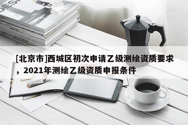 [北京市]西城區(qū)初次申請乙級測繪資質(zhì)要求，2021年測繪乙級資質(zhì)申報條件