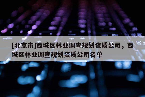 [北京市]西城區林業調查規劃資質公司，西城區林業調查規劃資質公司名單