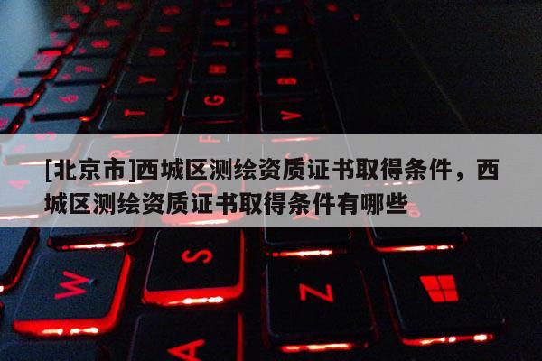 [北京市]西城區測繪資質證書取得條件，西城區測繪資質證書取得條件有哪些
