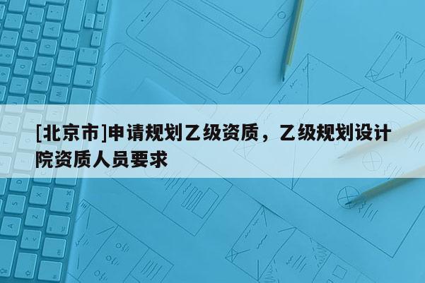 [北京市]申請規劃乙級資質，乙級規劃設計院資質人員要求