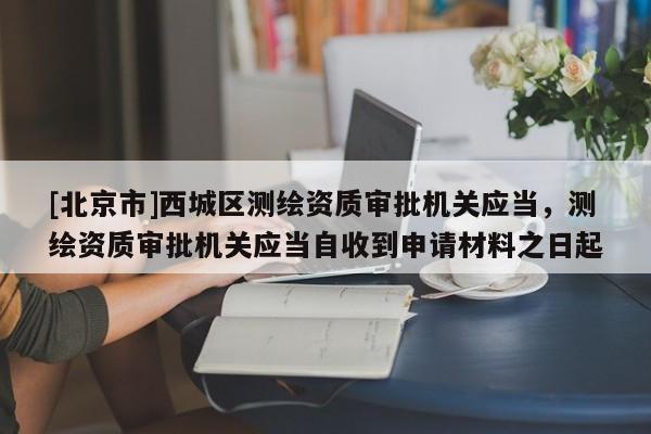 [北京市]西城區測繪資質審批機關應當，測繪資質審批機關應當自收到申請材料之日起