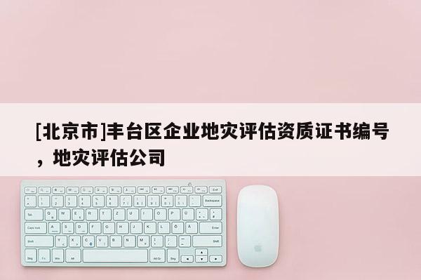 [北京市]豐臺區(qū)企業(yè)地災(zāi)評估資質(zhì)證書編號，地災(zāi)評估公司