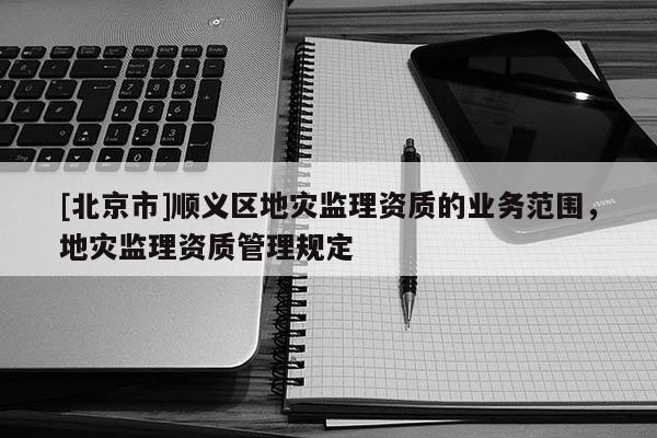 [北京市]順義區地災監理資質的業務范圍，地災監理資質管理規定