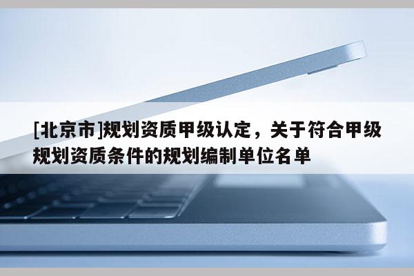 [北京市]規(guī)劃資質甲級認定，關于符合甲級規(guī)劃資質條件的規(guī)劃編制單位名單