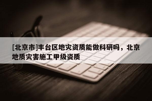 [北京市]豐臺區地災資質能做科研嗎，北京地質災害施工甲級資質