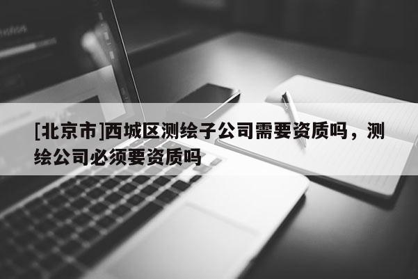 [北京市]西城區測繪子公司需要資質嗎，測繪公司必須要資質嗎