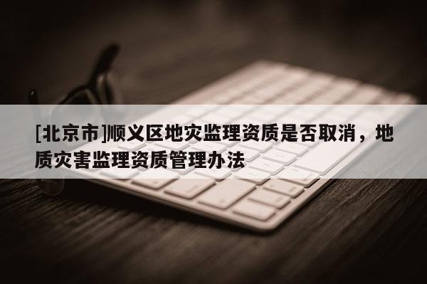 [北京市]順義區地災監理資質是否取消，地質災害監理資質管理辦法