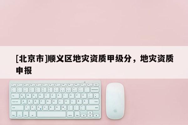 [北京市]順義區地災資質甲級分，地災資質申報