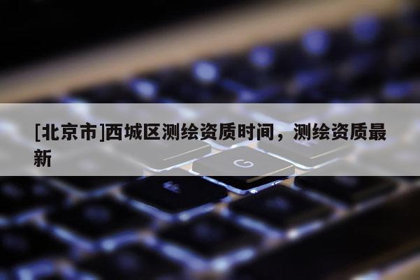 [北京市]西城區測繪資質時間，測繪資質最新