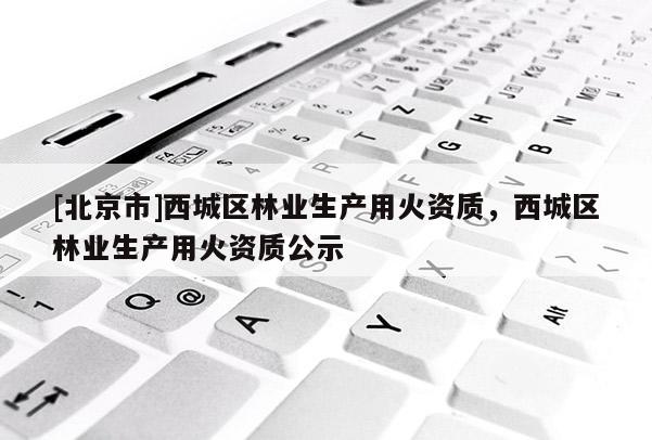 [北京市]西城區林業生產用火資質，西城區林業生產用火資質公示