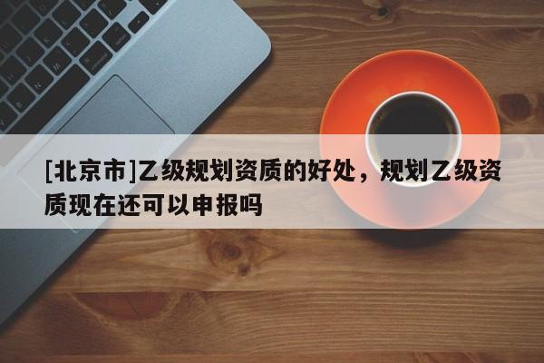 [北京市]乙級規(guī)劃資質的好處，規(guī)劃乙級資質現(xiàn)在還可以申報嗎