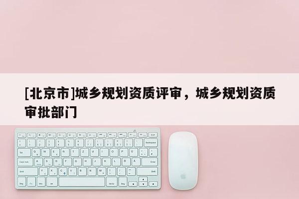 [北京市]城鄉(xiāng)規(guī)劃資質評審，城鄉(xiāng)規(guī)劃資質審批部門