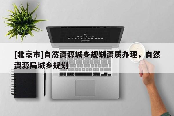 [北京市]自然資源城鄉(xiāng)規(guī)劃資質辦理，自然資源局城鄉(xiāng)規(guī)劃