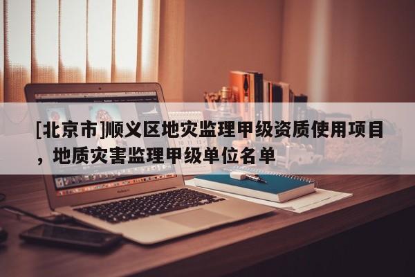 [北京市]順義區地災監理甲級資質使用項目，地質災害監理甲級單位名單