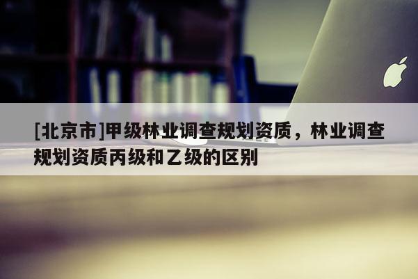 [北京市]甲級林業調查規劃資質，林業調查規劃資質丙級和乙級的區別