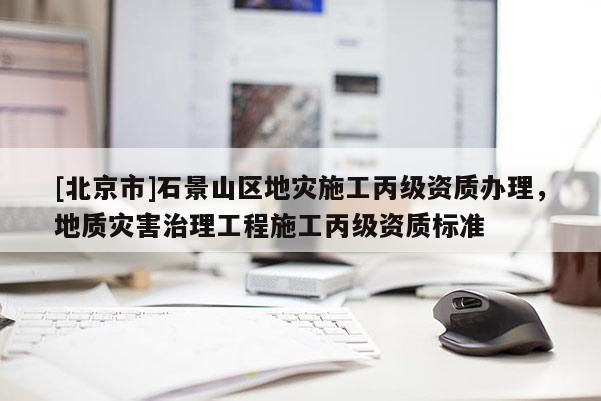 [北京市]石景山區地災施工丙級資質辦理，地質災害治理工程施工丙級資質標準