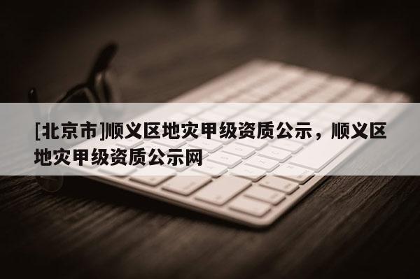 [北京市]順義區地災甲級資質公示，順義區地災甲級資質公示網