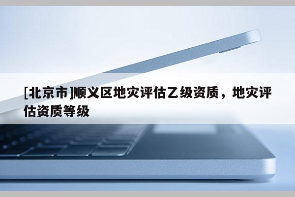 [北京市]順義區(qū)地災(zāi)評估乙級資質(zhì)，地災(zāi)評估資質(zhì)等級