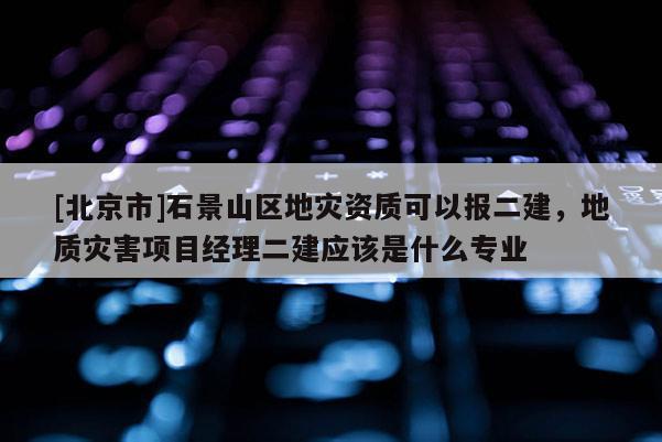 [北京市]石景山區地災資質可以報二建，地質災害項目經理二建應該是什么專業