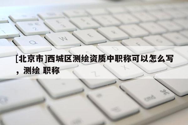 [北京市]西城區(qū)測(cè)繪資質(zhì)中職稱可以怎么寫，測(cè)繪 職稱