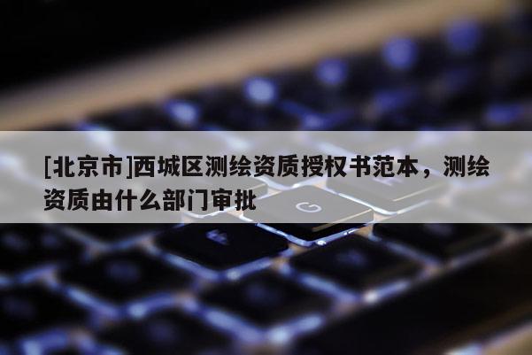 [北京市]西城區(qū)測繪資質(zhì)授權(quán)書范本，測繪資質(zhì)由什么部門審批