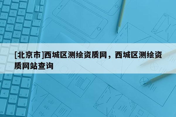 [北京市]西城區(qū)測(cè)繪資質(zhì)網(wǎng)，西城區(qū)測(cè)繪資質(zhì)網(wǎng)站查詢