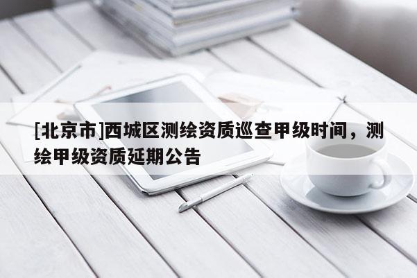 [北京市]西城區測繪資質巡查甲級時間，測繪甲級資質延期公告