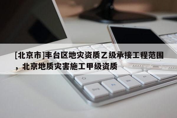 [北京市]豐臺區(qū)地災(zāi)資質(zhì)乙級承接工程范圍，北京地質(zhì)災(zāi)害施工甲級資質(zhì)