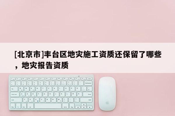 [北京市]豐臺區地災施工資質還保留了哪些，地災報告資質