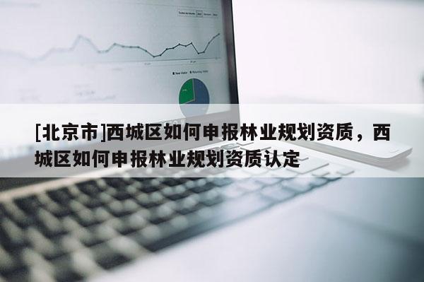 [北京市]西城區(qū)如何申報(bào)林業(yè)規(guī)劃資質(zhì)，西城區(qū)如何申報(bào)林業(yè)規(guī)劃資質(zhì)認(rèn)定
