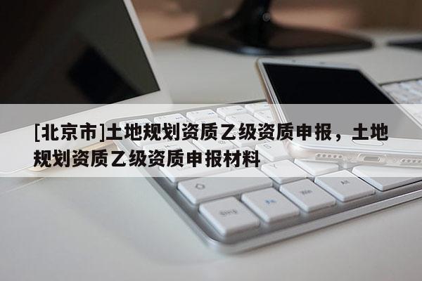 [北京市]土地規劃資質乙級資質申報，土地規劃資質乙級資質申報材料