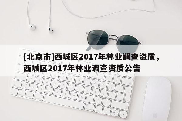 [北京市]西城區(qū)2017年林業(yè)調(diào)查資質(zhì)，西城區(qū)2017年林業(yè)調(diào)查資質(zhì)公告