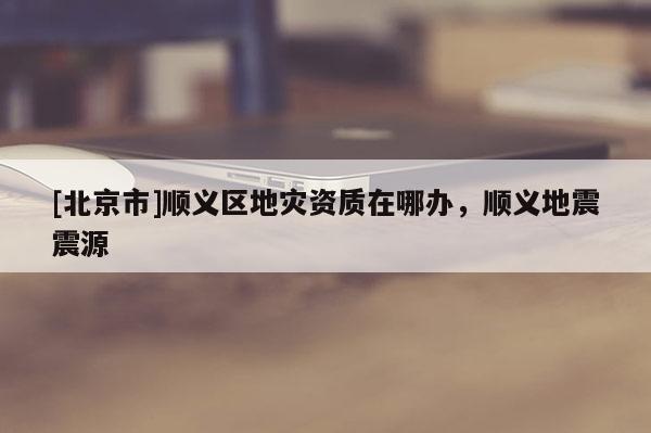 [北京市]順義區地災資質在哪辦，順義地震震源