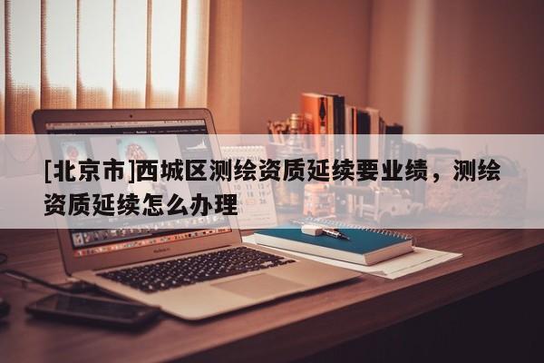 [北京市]西城區(qū)測繪資質(zhì)延續(xù)要業(yè)績，測繪資質(zhì)延續(xù)怎么辦理