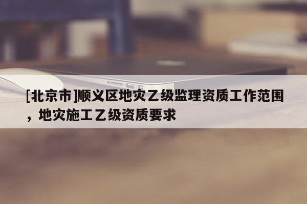 [北京市]順義區地災乙級監理資質工作范圍，地災施工乙級資質要求