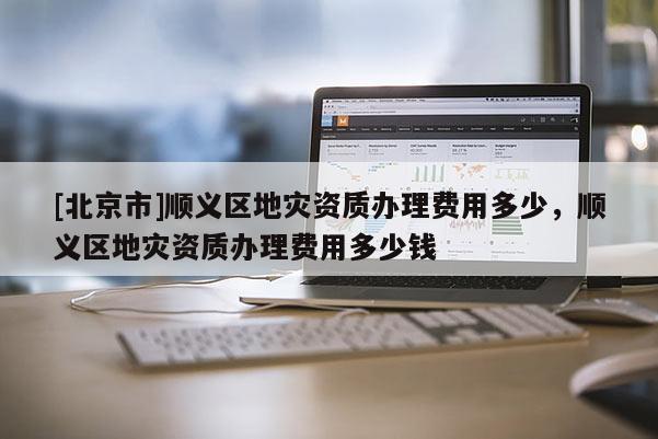 [北京市]順義區地災資質辦理費用多少，順義區地災資質辦理費用多少錢