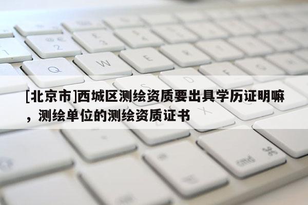 [北京市]西城區測繪資質要出具學歷證明嘛，測繪單位的測繪資質證書