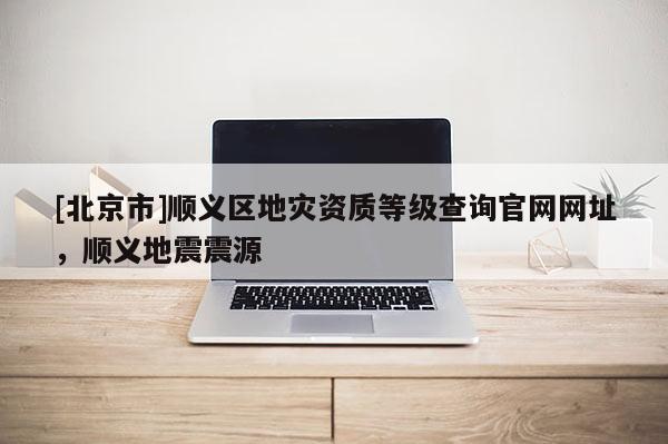 [北京市]順義區地災資質等級查詢官網網址，順義地震震源