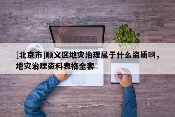 [北京市]順義區地災治理屬于什么資質啊，地災治理資料表格全套