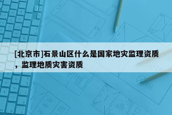 [北京市]石景山區(qū)什么是國家地災(zāi)監(jiān)理資質(zhì)，監(jiān)理地質(zhì)災(zāi)害資質(zhì)