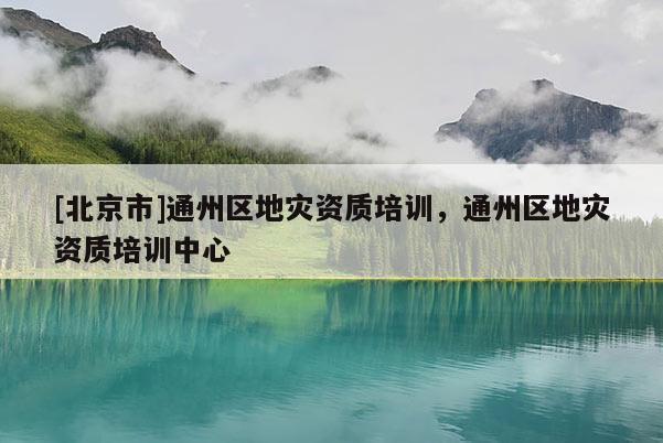 [北京市]通州區(qū)地災(zāi)資質(zhì)培訓(xùn)，通州區(qū)地災(zāi)資質(zhì)培訓(xùn)中心